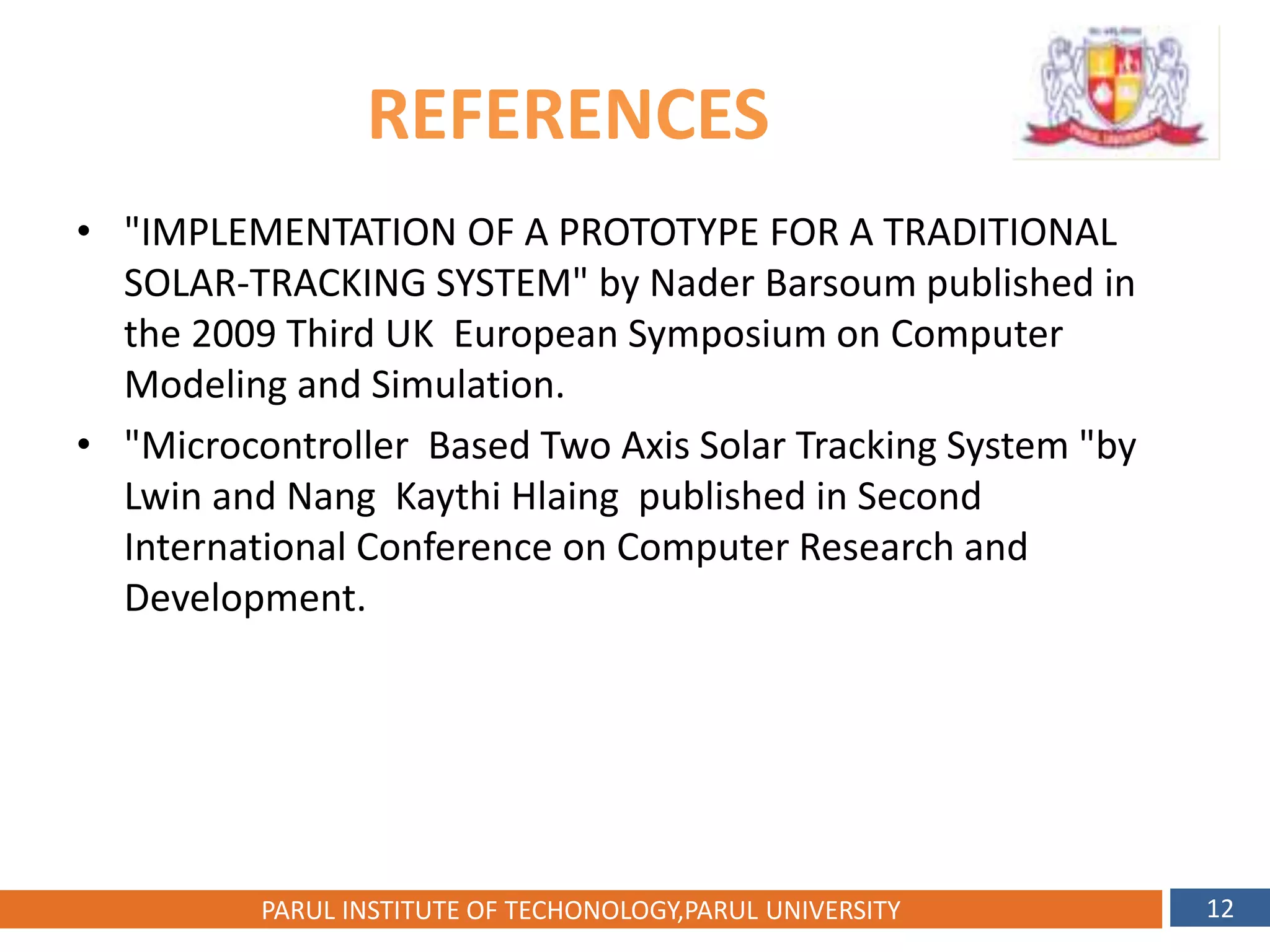 REFERENCES
• "IMPLEMENTATION OF A PROTOTYPE FOR A TRADITIONAL
SOLAR-TRACKING SYSTEM" by Nader Barsoum published in
the 2009 Third UK European Symposium on Computer
Modeling and Simulation.
• "Microcontroller Based Two Axis Solar Tracking System "by
Lwin and Nang Kaythi Hlaing published in Second
International Conference on Computer Research and
Development.
30
PARUL INSTITUTE OF TECHONOLOGY,PARUL UNIVERSITY 12
 