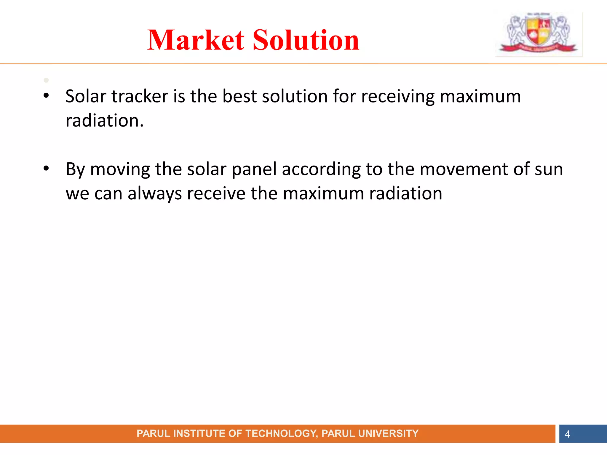•
NAME OF THE INSTITUTE, PARUL UNIVERSITY
PARUL INSTITUTE OF TECHNOLOGY, PARUL UNIVERSITY 4
Market Solution
• Solar tracker is the best solution for receiving maximum
radiation.
• By moving the solar panel according to the movement of sun
we can always receive the maximum radiation
 