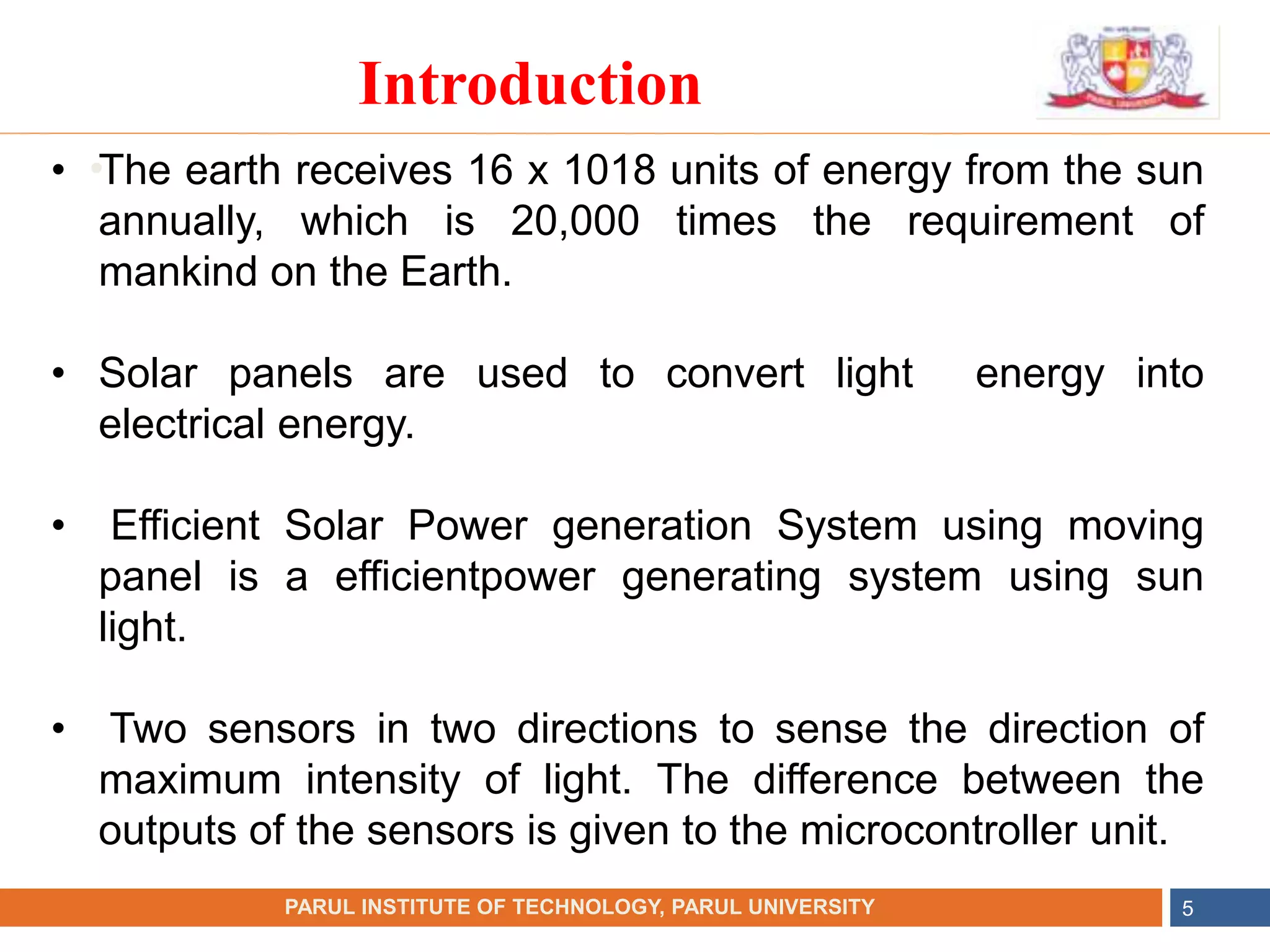 •
NAME OF THE INSTITUTE, PARUL UNIVERSITY
PARUL INSTITUTE OF TECHNOLOGY, PARUL UNIVERSITY 5
Introduction
• The earth receives 16 x 1018 units of energy from the sun
annually, which is 20,000 times the requirement of
mankind on the Earth.
• Solar panels are used to convert light energy into
electrical energy.
• Efficient Solar Power generation System using moving
panel is a efficientpower generating system using sun
light.
• Two sensors in two directions to sense the direction of
maximum intensity of light. The difference between the
outputs of the sensors is given to the microcontroller unit.
 