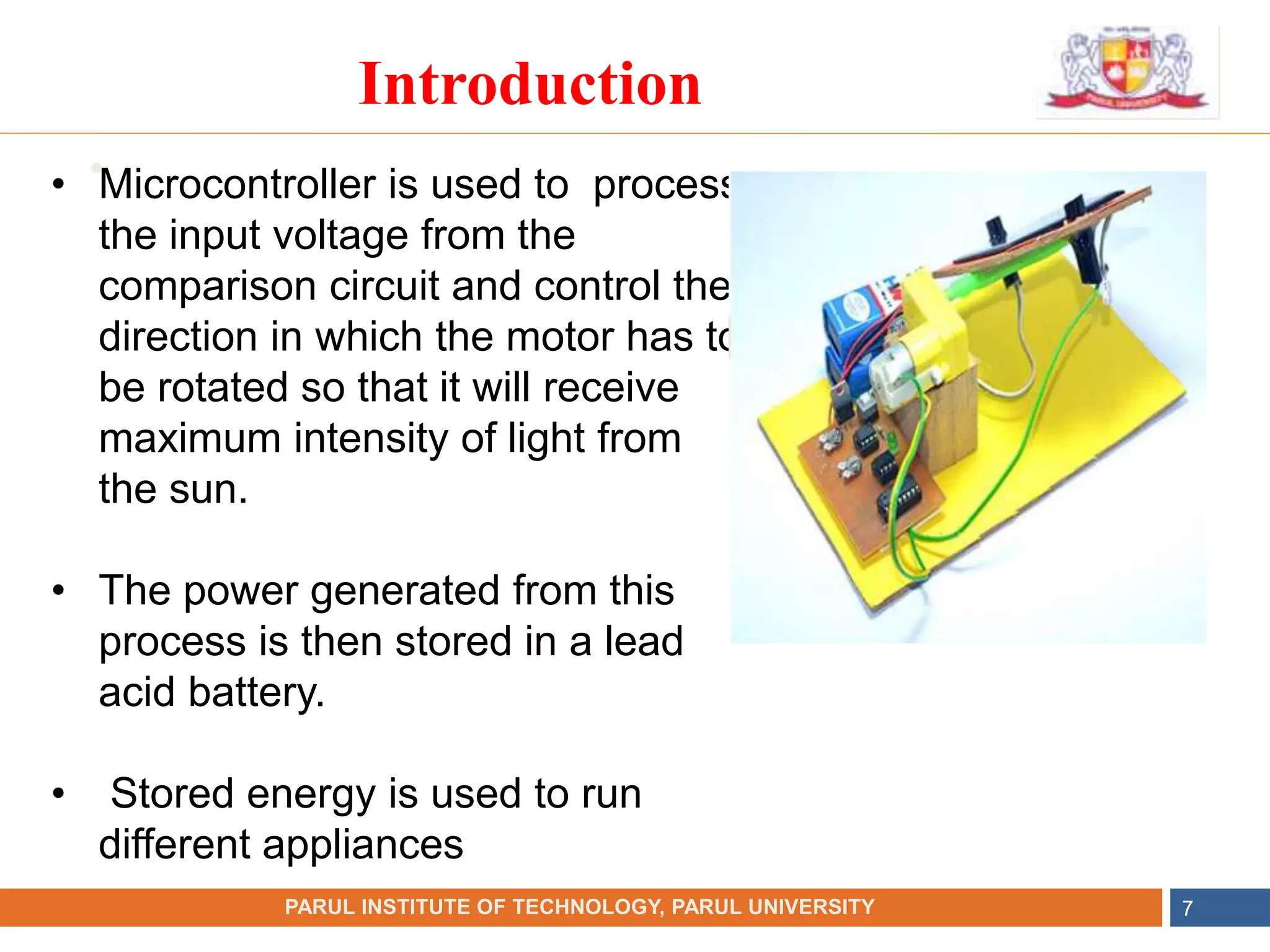 •
NAME OF THE INSTITUTE, PARUL UNIVERSITY
PARUL INSTITUTE OF TECHNOLOGY, PARUL UNIVERSITY 7
Introduction
• Microcontroller is used to process
the input voltage from the
comparison circuit and control the
direction in which the motor has to
be rotated so that it will receive
maximum intensity of light from
the sun.
• The power generated from this
process is then stored in a lead
acid battery.
• Stored energy is used to run
different appliances
 