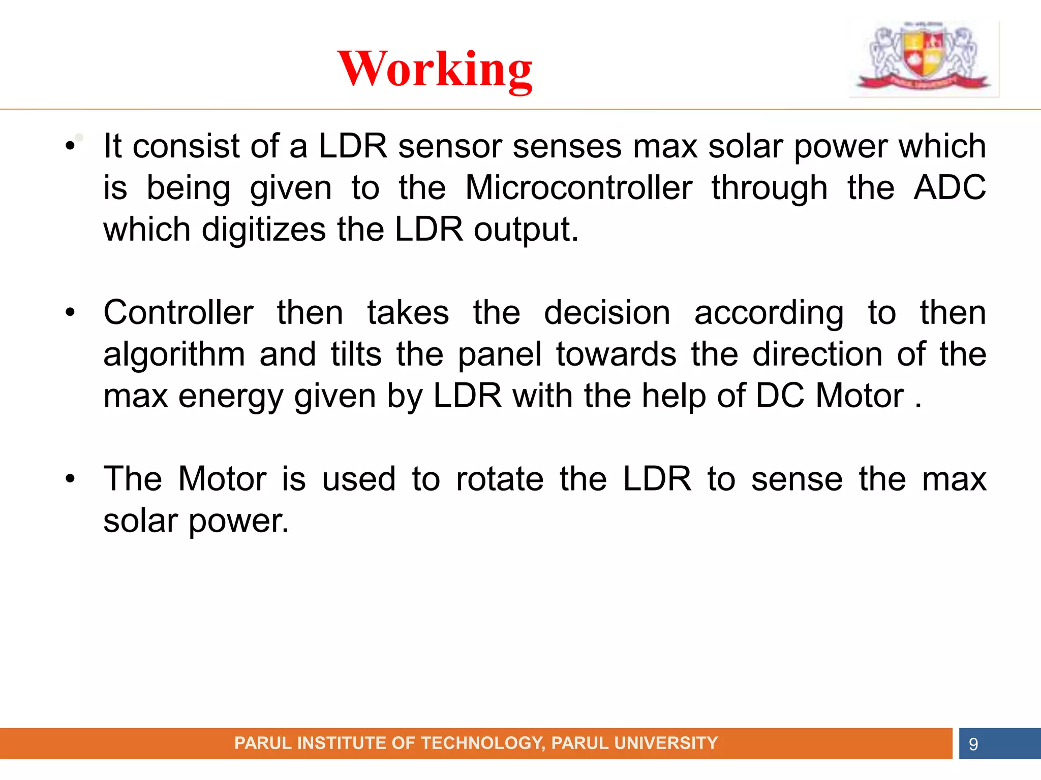 •
NAME OF THE INSTITUTE, PARUL UNIVERSITY
PARUL INSTITUTE OF TECHNOLOGY, PARUL UNIVERSITY 9
Working
• It consist of a LDR sensor senses max solar power which
is being given to the Microcontroller through the ADC
which digitizes the LDR output.
• Controller then takes the decision according to then
algorithm and tilts the panel towards the direction of the
max energy given by LDR with the help of DC Motor .
• The Motor is used to rotate the LDR to sense the max
solar power.
 