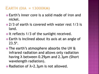  Earth’s inner core is a solid made of iron and 
nickel. 
 2/3 of earth is covered with water rest 1/3 is 
land. 
 It reflects 1/3 of the sunlight received. 
 Earth is inclined about its axis at an angle of 
23.5º. 
 The earth’s atmosphere absorbs the UV & 
infrared radiation and allows only radiation 
having λ between 0.29μm and 2.3μm (Short 
wavelength radiation). 
 Radiation of λ>2.3μm is not allowed. 
 