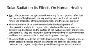 Solar Radiation Its Effects On Human Health
• Eye: UV exposure of the eye depends on many factors: ground reflection,
the degree of brightness in the sky leading to activation of the squint
reflex, the amount of atmospheric refection, and the use of eyewear
• The acute effects of UV on the eye include the development of
photokeratitis and photo conjunctivitis, which are like sunburn of the
delicate skin-like tissue on the surface of the eyeball (cornea) and eyelids.
While painful, they are reversible, easily prevented by protective eyewear
and have not been associated with any long-term damage
• Chronic effects include the possible development of pterygium (a white or
cream coloured opaque growth attached to the cornea), squamous cell
cancer of the conjunctiva (scaly or plate-like malignancy) and cataracts.
 