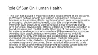 Role Of Sun On Human Health
• The Sun has played a major role in the development of life on Earth.
In Western culture, people are warned against Sun exposure
because of its adverse effects: erythema, photo immunosuppression,
photoaging, photo carcinogenesis, cataracts and photokeratitis.
However, Sun exposure is also beneficial, since moderate doses
give beneficial physiological effects: vitamin D synthesis, reduction of
blood pressure and mental health. Shortage of Sun exposure may
be even more dangerous to human health than excessive exposure.
Avoiding Sun exposure leads to vitamin D deficiency which is
associated not only with rickets and osteomalacia, but also with
increased risk of cardiovascular disease, multiple sclerosis,
rheumatoid arthritis, diabetes, influenza, many types of cancer and
adverse pregnancy outcomes. Solar radiation induces nitric oxide
release in tissue and immediate pigment darkening which certainly
play important roles, although these are still unknown.
 