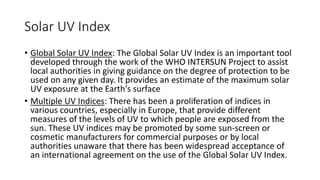 Solar UV Index
• Global Solar UV Index: The Global Solar UV Index is an important tool
developed through the work of the WHO INTERSUN Project to assist
local authorities in giving guidance on the degree of protection to be
used on any given day. It provides an estimate of the maximum solar
UV exposure at the Earth's surface
• Multiple UV Indices: There has been a proliferation of indices in
various countries, especially in Europe, that provide different
measures of the levels of UV to which people are exposed from the
sun. These UV indices may be promoted by some sun-screen or
cosmetic manufacturers for commercial purposes or by local
authorities unaware that there has been widespread acceptance of
an international agreement on the use of the Global Solar UV Index.
 