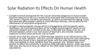 Solar Radiation Its Effects On Human Health
• Sunlight essential prerequisite for life, may be extremely dangerous to human health.
Excessive exposure to the sun is known to be associated with increased risks of various
skin cancers, cataracts and other eye diseases, as well as accelerated skin ageing. It may
also adversely affect people's ability to resist infectious diseases, and compromise the
effectiveness of vaccination programmes.
• Sunlight is electromagnetic energy, which is propagated by electromagnetic waves.
Healthwise, the most important parts of the sunlight electromagnetic spectrum are:
ultraviolet radiation (UV), invisible to the eye; visible light that allows us to see; and
infrared radiation, which is our main source of heat but is also invisible. Excessive
exposures to them poses particular risks to health.
• results show that the amount of DNA damage appears to be influenced by the
exposure to solar radiation, with the summer exposure being the most damaging.
Age was also found to be a significant factor, with the older population being
more susceptible to solar radiation than the younger one. Season does not
appear to affect the sensitivity to external DNA-damaging agents, while age does.
Age was also found to have an effect on the DNA repair capacity of the examined
populations
 