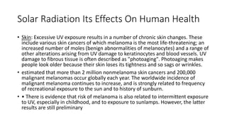 Solar Radiation Its Effects On Human Health
• Skin: Excessive UV exposure results in a number of chronic skin changes. These
include various skin cancers of which melanoma is the most life-threatening; an
increased number of moles (benign abnormalities of melanocytes) and a range of
other alterations arising from UV damage to keratinocytes and blood vessels. UV
damage to fibrous tissue is often described as "photoaging". Photoaging makes
people look older because their skin loses its tightness and so sags or wrinkles.
• estimated that more than 2 million nonmelanoma skin cancers and 200,000
malignant melanomas occur globally each year. The worldwide incidence of
malignant melanoma continues to increase, and is strongly related to frequency
of recreational exposure to the sun and to history of sunburn.
• • There is evidence that risk of melanoma is also related to intermittent exposure
to UV, especially in childhood, and to exposure to sunlamps. However, the latter
results are still preliminary
 