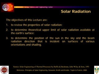 Sustainable Energy Science and Engineering Center
Solar Radiation
The objectives of this Lecture are:
1. to review the properties of solar radiation;
2. to determine theoretical upper limit of solar radiation available at
the earth’s surface;
3. to determine the position of the sun in the sky and the beam
radiation direction that is incident on surfaces of various
orientations and shading.
Source: Solar Engineering of Thermal Processes by Duffie & Beckman, John Wiley & Sons, 1991
Reference: Principles of Solar Engineering, Goswami, Kreith and Kreider, Taylor & Francis, 2000
 