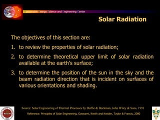Sustainable Energy Science and Engineering Center
Solar Radiation
The objectives of this section are:
1. to review the properties of solar radiation;
2. to determine theoretical upper limit of solar radiation
available at the earth’s surface;
3. to determine the position of the sun in the sky and the
beam radiation direction that is incident on surfaces of
various orientations and shading.
Source: Solar Engineering of Thermal Processes by Duffie & Beckman, John Wiley & Sons, 1991
Reference: Principles of Solar Engineering, Goswami, Kreith and Kreider, Taylor & Francis, 2000
 