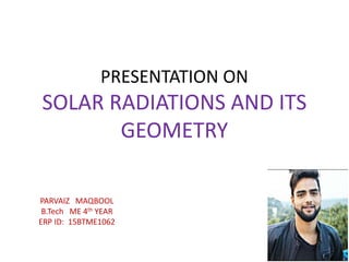 PRESENTATION ON
SOLAR RADIATIONS AND ITS
GEOMETRY
PARVAIZ MAQBOOL
B.Tech ME 4th YEAR
ERP ID: 15BTME1062
 