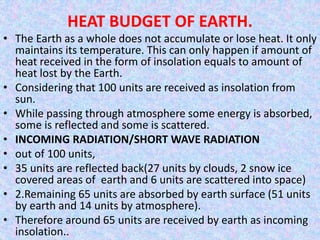 HEAT BUDGET OF EARTH.
• The Earth as a whole does not accumulate or lose heat. It only
maintains its temperature. This can only happen if amount of
heat received in the form of insolation equals to amount of
heat lost by the Earth.
• Considering that 100 units are received as insolation from
sun.
• While passing through atmosphere some energy is absorbed,
some is reflected and some is scattered.
• INCOMING RADIATION/SHORT WAVE RADIATION
• out of 100 units,
• 35 units are reflected back(27 units by clouds, 2 snow ice
covered areas of earth and 6 units are scattered into space)
• 2.Remaining 65 units are absorbed by earth surface (51 units
by earth and 14 units by atmosphere).
• Therefore around 65 units are received by earth as incoming
insolation..
 