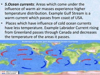 • 5.Ocean currents: Areas which come under the
influence of warm air masses experience higher
temperature distribution. Example Gulf Stream is a
warm current which passes from coast of USA.
• Places which have influence of cold ocean currents
have less temperature. Example Labrador Current rising
from Greenland passes through Canada and decreases
the temperature of the areas it passes.
 