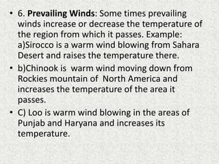 • 6. Prevailing Winds: Some times prevailing
winds increase or decrease the temperature of
the region from which it passes. Example:
a)Sirocco is a warm wind blowing from Sahara
Desert and raises the temperature there.
• b)Chinook is warm wind moving down from
Rockies mountain of North America and
increases the temperature of the area it
passes.
• C) Loo is warm wind blowing in the areas of
Punjab and Haryana and increases its
temperature.
 