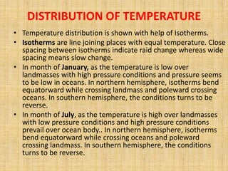 DISTRIBUTION OF TEMPERATURE
• Temperature distribution is shown with help of Isotherms.
• Isotherms are line joining places with equal temperature. Close
spacing between isotherms indicate raid change whereas wide
spacing means slow change.
• In month of January, as the temperature is low over
landmasses with high pressure conditions and pressure seems
to be low in oceans. In northern hemisphere, isotherms bend
equatorward while crossing landmass and poleward crossing
oceans. In southern hemisphere, the conditions turns to be
reverse.
• In month of July, as the temperature is high over landmasses
with low pressure conditions and high pressure conditions
prevail over ocean body.. In northern hemisphere, isotherms
bend equatorward while crossing oceans and poleward
crossing landmass. In southern hemisphere, the conditions
turns to be reverse.
 