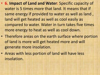 • 6. Impact of Land and Water: Specific capacity of
water is 5 times more that land. It means that if
same energy if provided to water as well as land ,
land will get heated as well as cool easily as
compared to water. Water in turn takes five times
more energy to heat as well as cool down.
• Therefore areas on the earth surface where portion
of land is more will get heated more and will
generate more insolation.
• Areas with less portion of land will have less
insolation.
 