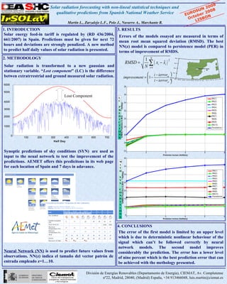 Solar radiation forecasting with non-lineal statistical techniques and                                                                              20 08
                                                                                                                                                                           UN 008
                            qualitative predictions from Spanish National Weather Service                                                                               OS r 2
                                                                                                                                                                    EUR be
                                                                                                                                                                        to BON
                                                                                                                                                                      Oc IS
                                    Martín L., Zarzalejo L.F., Polo J., Navarro A., Marchante R.                                                                         L

1. INTRODUCTION                                                3. RESULTS
 Solar energy feed-in tariff is regulated by (RD 436/2004, Errors of the models essayed are measured in terms of
 661/2007) in Spain. Predictions must be given for next 72 mean root mean squared deviation (RMSD). The best
 hours and deviations are strongly penalized. A new method NN(z) model is compared to persistence model (PER) in
 to predict half daily values of solar radiation is presented.  terms of improvement of RMDS.
2. METHODOLOGY                                                                                                        1       N                    45.0 ° N




                                                                                                                        ∑ ( xi − xi )
                                                                                                                                      2
                                                                                                               RMSD =            ˆ               42.5 ° N

Solar radiation is transformed to a new gaussian and                                                                  N i=1                     40.0 ° N
                                                                                                                                                                                         • Madrid RRN AEMet

stationary variable. “Lost component” (LC) is the difference
                                                                                                                     i − ierrorm             37.5 ° N


betwen extratrrestrial and ground measured solar radiation.                                           improvement =  1 −         ÷
                                                                                                                     i − ierror ÷
                                                                                                                                              35.0 ° N
                                                                                                                                                                                                                                       °
                                                                                                                                                  15.0 ° W12 °                                                                  °   0.0 E
                                                                                                                                                            .5 W10.0 ° W                                         ° E 5.0 ° E 7.5 E 1

                                                                                                                               p 
                                                                                                                                                                         7.5 ° W 5.0 ° W 2.5 ° W 0.0 °       2.5


6000
                                                                                                               38

5000
                                  Lost Component                    L
                                                                                                               36
                                                                                                                                                                                                                      NN(1)
4000                                                                C                                                                                                                                                 NN(2)
                                                                                                               34




                                                                        Halfday)
                                                                                                                                                                                                                      NN(3)
                                                                    P                                                                                                                                                 NN(4)
3000                                                                R                                                                                                                                                 NN(5)
                                                                                                               32



                                                                     2
                                                                    E                                                                                                                                                 NN(6)
2000                                                                D                                                                                                                                                 NN(7)

                                                                        % RM SE Prediction G (W /m
                                                                    I                                          30                                                                                                     NN(8)
                                                                    C                                                                                                                                                 NN(9)
                                                                    T                                                                                                                                                 NN(10)
1000                                                                                                           28                                                                                                     P ersistence
                                                                    I
                                                                    O
       0
       0
                                                                    N                                          26
           100    200    300      400     500      600     700      S
                           Half Day
                                                                                                               24



Synoptic predictions of sky conditions (SYN) are used as                                                       22
                                                                                                                    1     2          3                              4                                    5                                  6
input to the neual network to test the improvement of the                                                      40
                                                                                                                                   Pre diction horizon (Halfdaily )


predictions. AEMET offers this predicitons in its web page          W
                                                                    I
for each location of Spain and 7 days in adavance.                  T
                                                                                                               35

                                                                    H                                                                                                                                                  NN(1)
                                                                                     Halfday)




                                                                                                                                                                                                                       NN(2)
                                                                                                               30
                                                                                                                                                                                                                       NN(3)
                                                                    S                                                                                                                                                  NN(4)
                                                                    Y
                                                                             2




                                                                                                                                                                                                                       NN(5)
                                                                                     %RMSE Prediction G (W/m




                                                                    N                                          25
                                                                                                                                                                                                                       NN(6)
                                                                                                                                                                                                                       NN(7)
                                                                    C                                          20
                                                                                                                                                                                                                       NN(8)
                                                                                                                                                                                                                       NN(9)
                                                                    O
                                                                                                                                                                                                                       NN(10)
                                                                    N                                                                                                                                                  Persistence
                                                                    D                                          15
                                                                    I
                                                                    T
                                                                                                               10
                                                                    I
                                                                    O
                                                                    N                                           5
                                                                    S                                            1        2          3                              4                                    5                                  6
                                                                                                                                   Prediction horizon (Halfdaily)



                                                          4. CONCLUSIONS
                                                          The error of the first model is limited by an upper level
                                                          which is due to deterministic nonlinear behaviour of the
                                                          signal which can’t be followed correctly by neural
                                                          network models. The second model improves
Neural Network (NN) is used to predict future values from considerably the prediction. The error has a lower level
observations. NN(z) índica el tamaño del vector patrón de of nine percent which is the best prediction error that can
entrada empleado z=1…10.                                  be achieved with the methology presented.

                                                División de Energías Renovables (Departamento de Energía), CIEMAT, Av. Complutense
                                                           nº22, Madrid, 28040, (Madrid) España, +34 913466048, luis.martin@ciemat.es
 