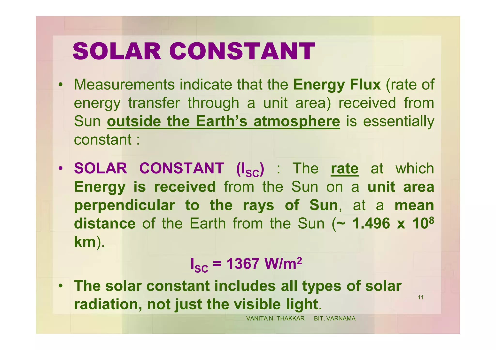 SOLAR CONSTANT
• Measurements indicate that the Energy Flux (rate of
energy transfer through a unit area) received from
Sun outside the Earth’s atmosphere is essentially
constant :
• SOLAR CONSTANT (ISC) : The rate at which
Energy is received from the Sun on a unit area
perpendicular to the rays of Sun, at a mean
distance of the Earth from the Sun (~ 1.496 x 108
km).
ISC = 1367 W/m2
• The solar constant includes all types of solar
radiation, not just the visible light.
11
VANITA N. THAKKAR BIT, VARNAMA
 
