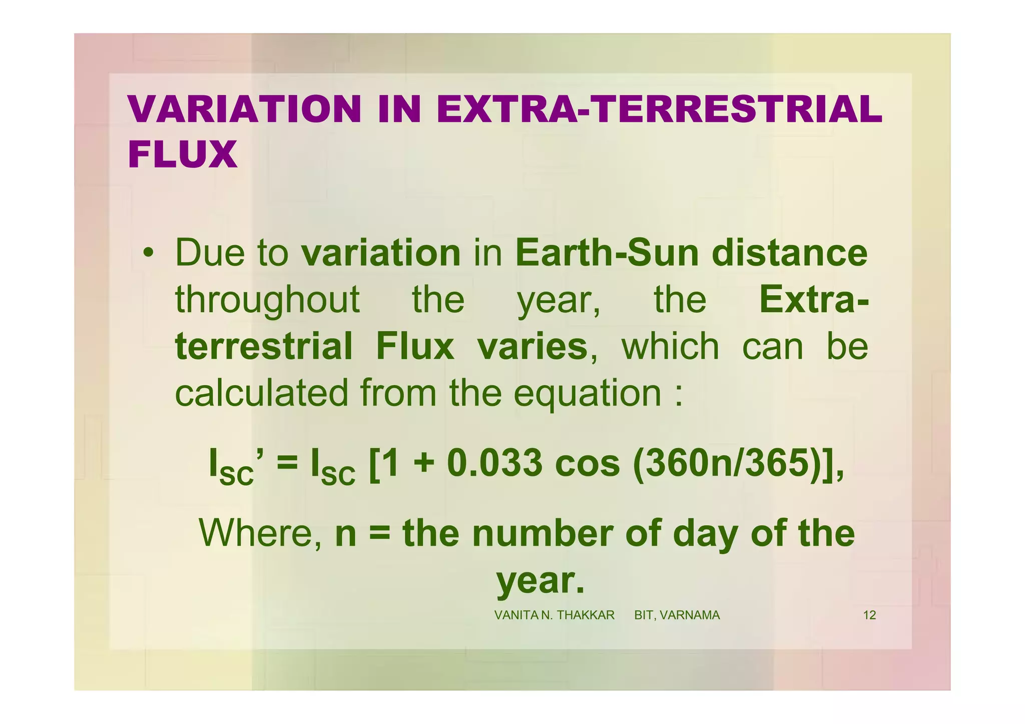 VARIATION IN EXTRA-TERRESTRIAL
FLUX
• Due to variation in Earth-Sun distance
throughout the year, the Extra-
terrestrial Flux varies, which can be
calculated from the equation :
ISC’ = ISC [1 + 0.033 cos (360n/365)],
Where, n = the number of day of the
year.
12VANITA N. THAKKAR BIT, VARNAMA
 