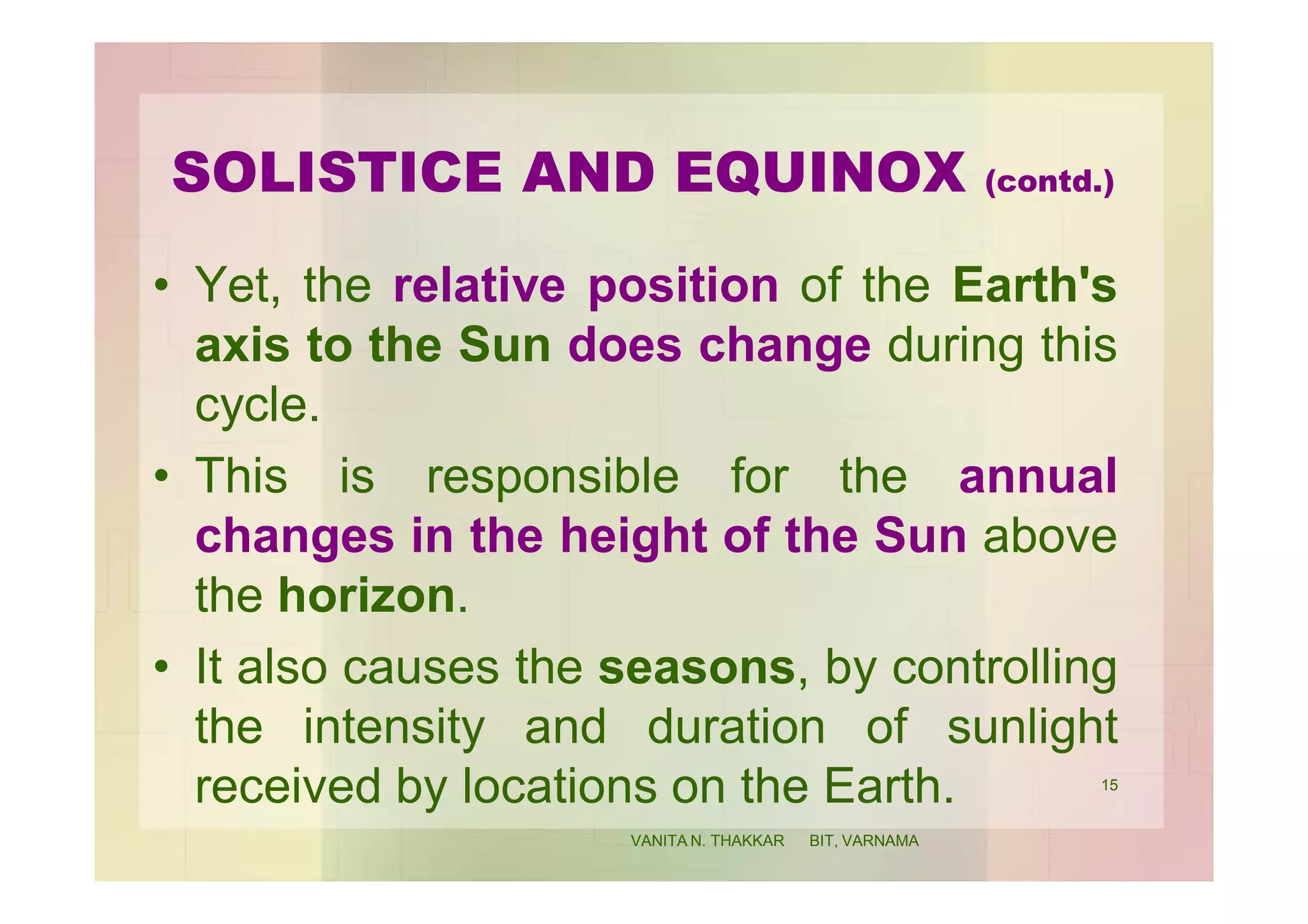 SOLISTICE AND EQUINOX (contd.)
• Yet, the relative position of the Earth's
axis to the Sun does change during this
cycle.
• This is responsible for the annual
changes in the height of the Sun above
the horizon.
• It also causes the seasons, by controlling
the intensity and duration of sunlight
received by locations on the Earth. 15
VANITA N. THAKKAR BIT, VARNAMA
 