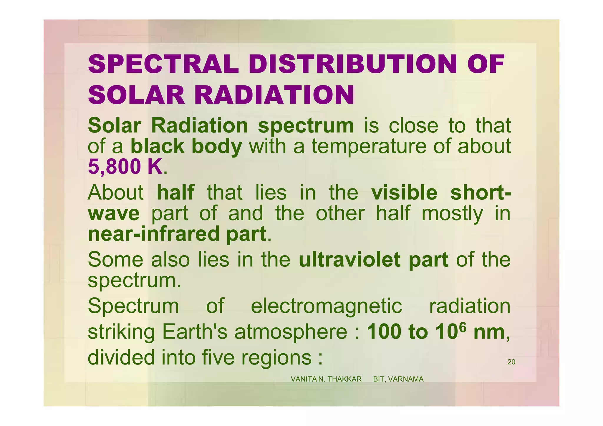 SPECTRAL DISTRIBUTION OF
SOLAR RADIATION
Solar Radiation spectrum is close to that
of a black body with a temperature of about
5,800 K.
About half that lies in the visible short-
wave part of and the other half mostly in
near-infrared part.
Some also lies in the ultraviolet part of the
spectrum.
Spectrum of electromagnetic radiation
striking Earth's atmosphere : 100 to 106 nm,
divided into five regions : 20
VANITA N. THAKKAR BIT, VARNAMA
 