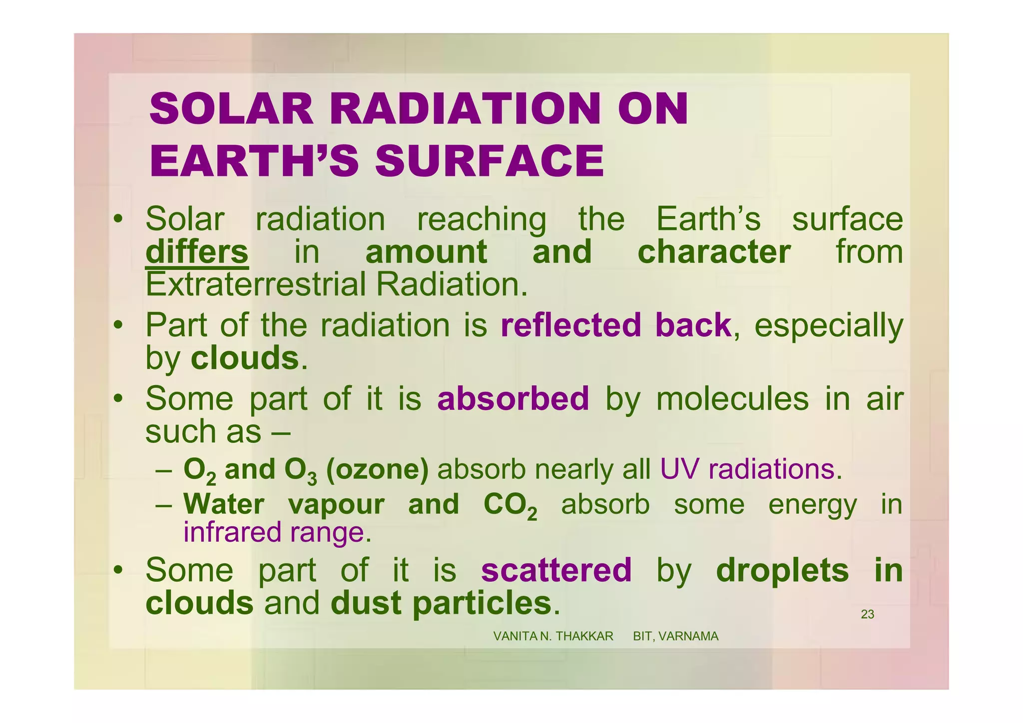 SOLAR RADIATION ON
EARTH’S SURFACE
• Solar radiation reaching the Earth’s surface
differs in amount and character from
Extraterrestrial Radiation.
• Part of the radiation is reflected back, especially
by clouds.
• Some part of it is absorbed by molecules in air
such as –
– O2 and O3 (ozone) absorb nearly all UV radiations.
– Water vapour and CO2 absorb some energy in
infrared range.
• Some part of it is scattered by droplets in
clouds and dust particles. 23
VANITA N. THAKKAR BIT, VARNAMA
 