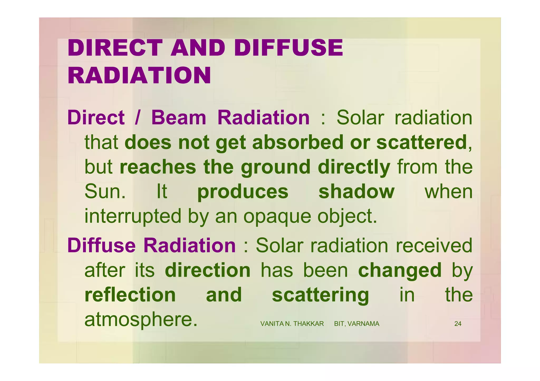 DIRECT AND DIFFUSE
RADIATION
Direct / Beam Radiation : Solar radiation
that does not get absorbed or scattered,
but reaches the ground directly from the
Sun. It produces shadow when
interrupted by an opaque object.
Diffuse Radiation : Solar radiation received
after its direction has been changed by
reflection and scattering in the
atmosphere. 24VANITA N. THAKKAR BIT, VARNAMA
 