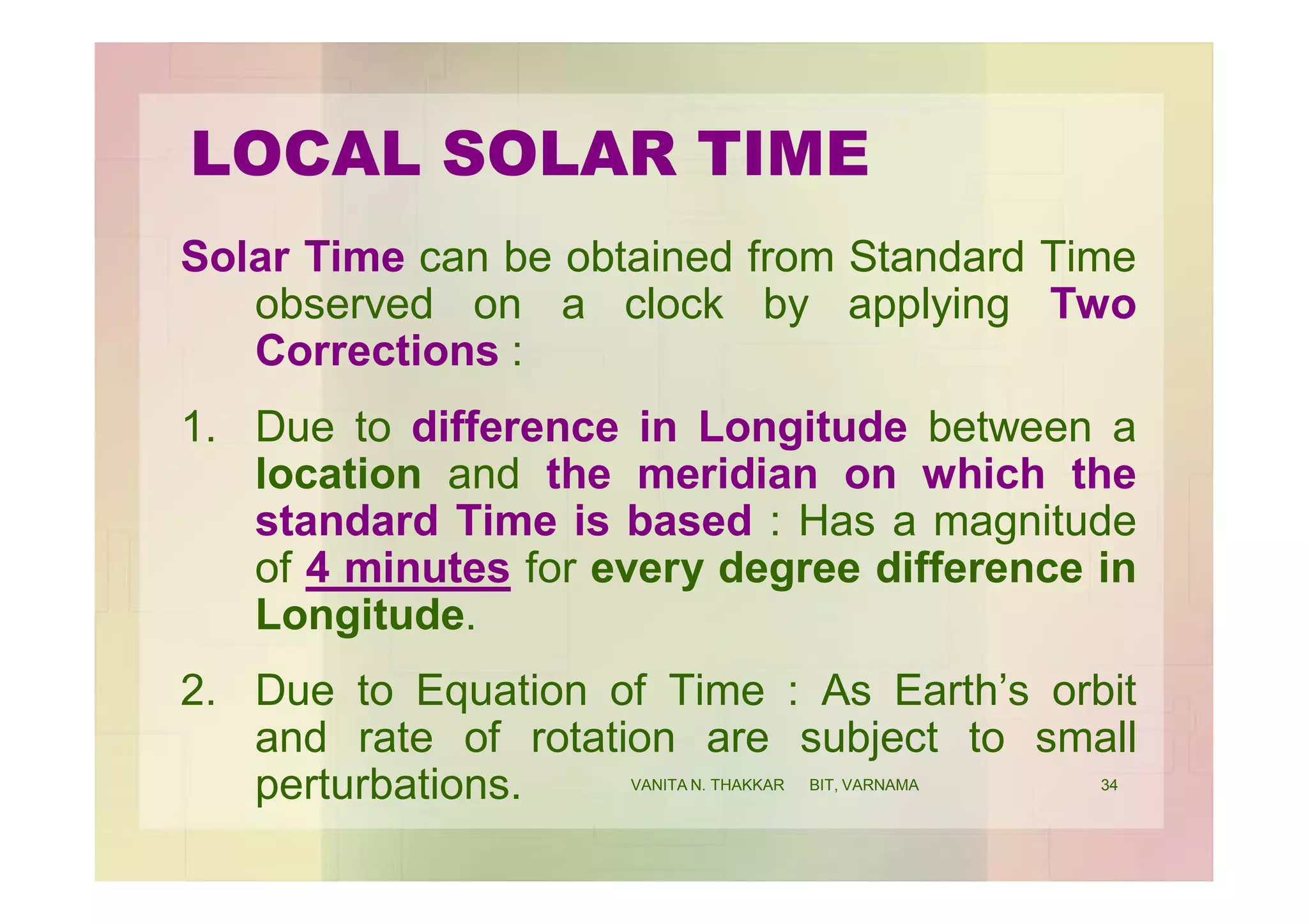 LOCAL SOLAR TIME
Solar Time can be obtained from Standard Time
observed on a clock by applying Two
Corrections :
1. Due to difference in Longitude between a
location and the meridian on which the
standard Time is based : Has a magnitude
of 4 minutes for every degree difference in
Longitude.
2. Due to Equation of Time : As Earth’s orbit
and rate of rotation are subject to small
perturbations. 34VANITA N. THAKKAR BIT, VARNAMA
 