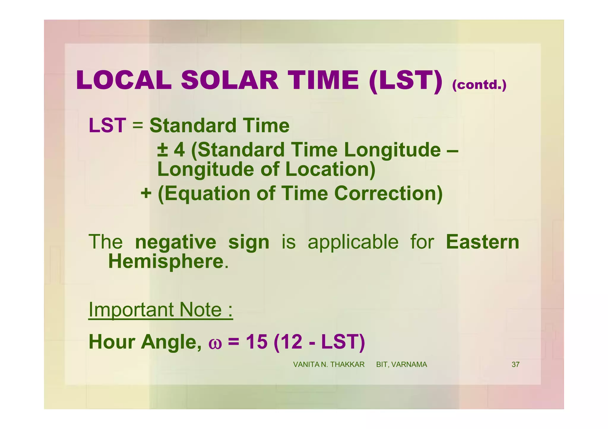 LST = Standard Time
± 4 (Standard Time Longitude –
Longitude of Location)
+ (Equation of Time Correction)
The negative sign is applicable for Eastern
Hemisphere.
Important Note :
Hour Angle, w = 15 (12 - LST)
LOCAL SOLAR TIME (LST) (contd.)
37VANITA N. THAKKAR BIT, VARNAMA
 