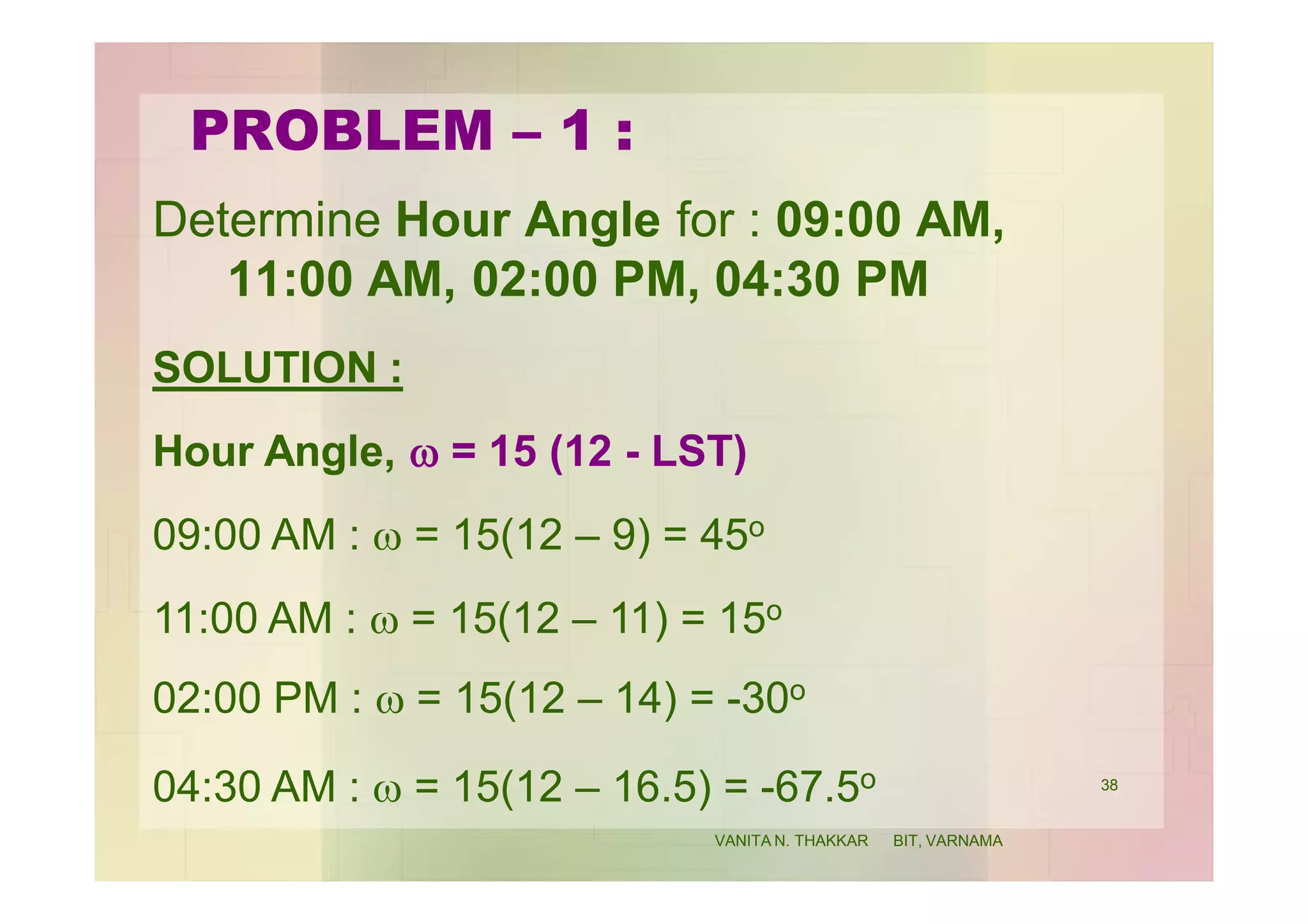 PROBLEM – 1 :
Determine Hour Angle for : 09:00 AM,
11:00 AM, 02:00 PM, 04:30 PM
SOLUTION :
Hour Angle, w = 15 (12 - LST)
09:00 AM : w = 15(12 – 9) = 45o
11:00 AM : w = 15(12 – 11) = 15o
02:00 PM : w = 15(12 – 14) = -30o
04:30 AM : w = 15(12 – 16.5) = -67.5o 38
VANITA N. THAKKAR BIT, VARNAMA
 