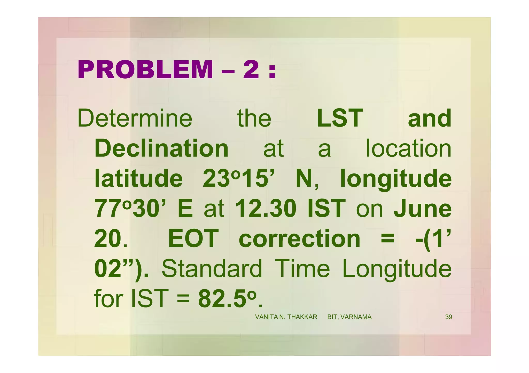 PROBLEM – 2 :
Determine the LST and
Declination at a location
latitude 23o15’ N, longitude
77o30’ E at 12.30 IST on June
20. EOT correction = -(1’
02”). Standard Time Longitude
for IST = 82.5o. 39VANITA N. THAKKAR BIT, VARNAMA
 