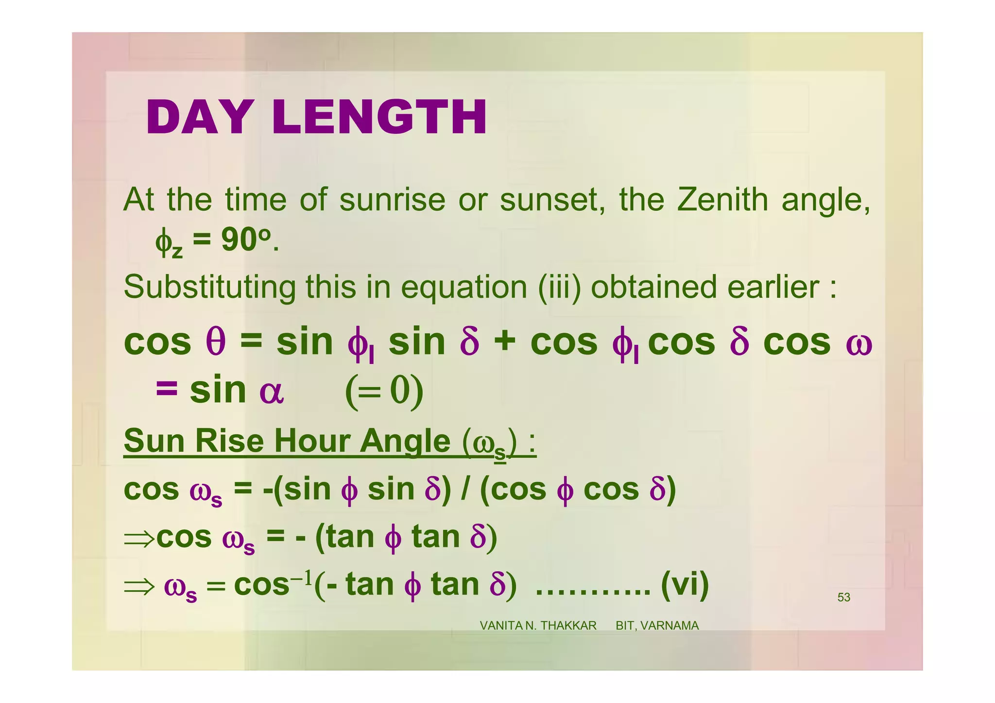 DAY LENGTH
At the time of sunrise or sunset, the Zenith angle,
fz = 90o.
Substituting this in equation (iii) obtained earlier :
cos q = sin fl sin d + cos fl cos d cos w
= sin a (= 0)
Sun Rise Hour Angle (ws) :
cos ws = -(sin f sin d) / (cos f cos d)
cos ws = - (tan f tan d)
 ws = cos-1(- tan f tan d) ……….. (vi) 53
VANITA N. THAKKAR BIT, VARNAMA
 