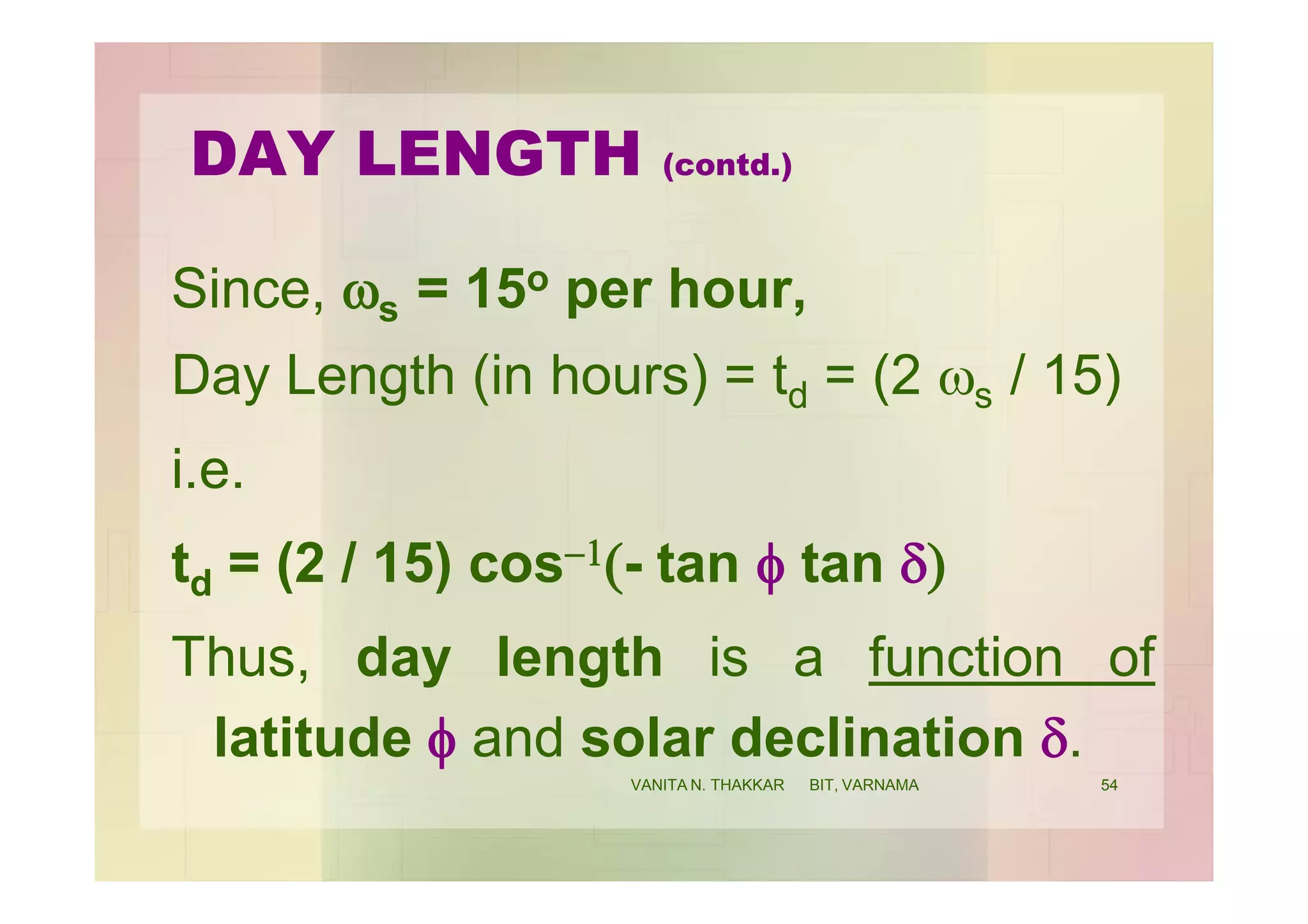 DAY LENGTH (contd.)
Since, ws = 15o per hour,
Day Length (in hours) = td = (2 ws / 15)
i.e.
td = (2 / 15) cos-1(- tan f tan d)
Thus, day length is a function of
latitude f and solar declination d.
54VANITA N. THAKKAR BIT, VARNAMA
 