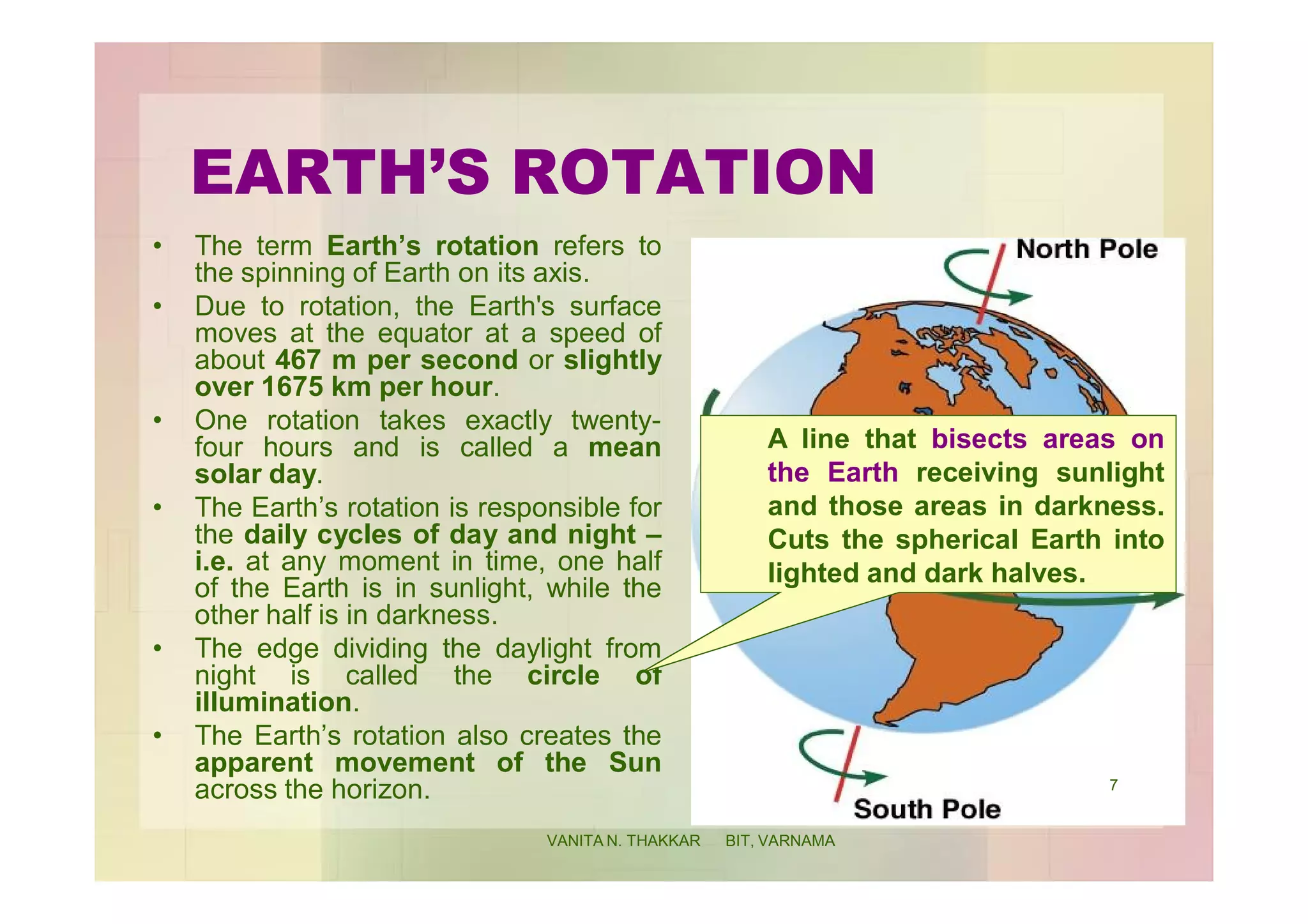 EARTH’S ROTATION
• The term Earth’s rotation refers to
the spinning of Earth on its axis.
• Due to rotation, the Earth's surface
moves at the equator at a speed of
about 467 m per second or slightly
over 1675 km per hour.
• One rotation takes exactly twenty-
four hours and is called a mean
solar day.
• The Earth’s rotation is responsible for
the daily cycles of day and night –
i.e. at any moment in time, one half
of the Earth is in sunlight, while the
other half is in darkness.
• The edge dividing the daylight from
night is called the circle of
illumination.
• The Earth’s rotation also creates the
apparent movement of the Sun
across the horizon.
A line that bisects areas on
the Earth receiving sunlight
and those areas in darkness.
Cuts the spherical Earth into
lighted and dark halves.
7
VANITA N. THAKKAR BIT, VARNAMA
 