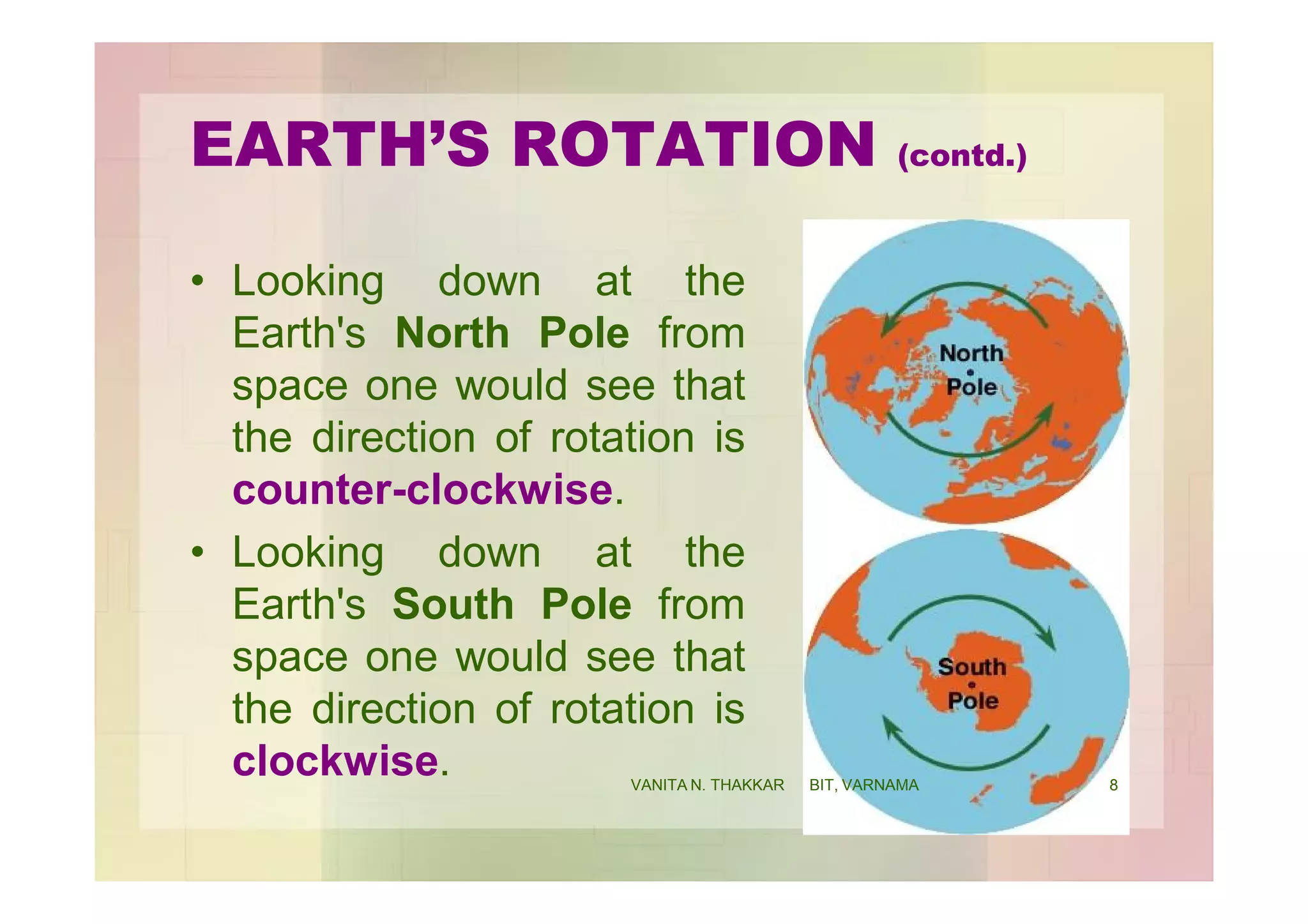 EARTH’S ROTATION (contd.)
• Looking down at the
Earth's North Pole from
space one would see that
the direction of rotation is
counter-clockwise.
• Looking down at the
Earth's South Pole from
space one would see that
the direction of rotation is
clockwise. 8VANITA N. THAKKAR BIT, VARNAMA
 