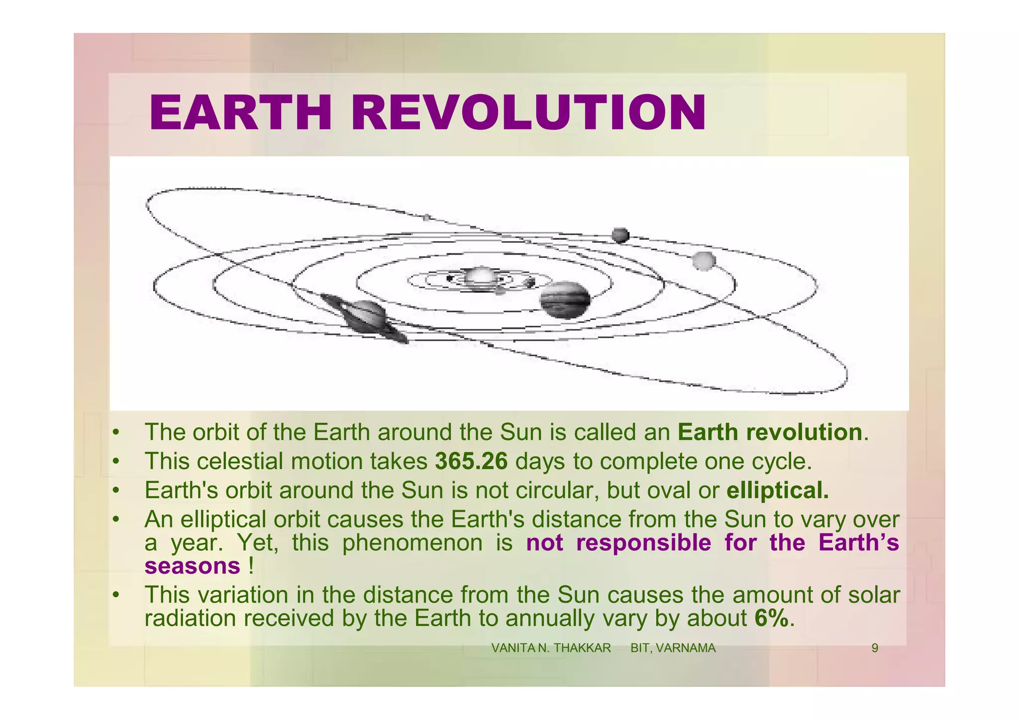 EARTH REVOLUTION
• The orbit of the Earth around the Sun is called an Earth revolution.
• This celestial motion takes 365.26 days to complete one cycle.
• Earth's orbit around the Sun is not circular, but oval or elliptical.
• An elliptical orbit causes the Earth's distance from the Sun to vary over
a year. Yet, this phenomenon is not responsible for the Earth’s
seasons !
• This variation in the distance from the Sun causes the amount of solar
radiation received by the Earth to annually vary by about 6%.
9VANITA N. THAKKAR BIT, VARNAMA
 