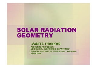 SOLAR RADIATION
GEOMETRY
-VANITA THAKKAR
ASSOCIATE PROFESSOR,
MECHANICAL ENGINEERING DEPARTMENT,
BABARIA INSTITUTE OF TECHNOLOGY, VARNAMA,
VADODARA.
 