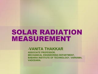 SOLAR RADIATION
MEASUREMENT
-VANITA THAKKAR
ASSOCIATE PROFESSOR,
MECHANICAL ENGINEERING DEPARTMENT,
BABARIA INSTITUTE OF TECHNOLOGY, VARNAMA,
VADODARA.
 