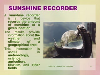VANITA N. THAKKAR - BIT, VARNAMA 10
SUNSHINE RECORDER
A sunshine recorder
is a device that
records the amount
of sunshine at a
given location.
The results provide
information about the
weather and
climate of a
geographical area.
This information is
useful in
meteorology,
science,
agriculture,
tourism, and other
fields.
 