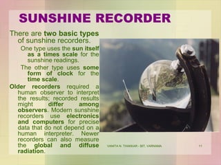 VANITA N. THAKKAR - BIT, VARNAMA 11
SUNSHINE RECORDER
There are two basic types
of sunshine recorders.
One type uses the sun itself
as a times scale for the
sunshine readings.
The other type uses some
form of clock for the
time scale.
Older recorders required a
human observer to interpret
the results; recorded results
might differ among
observers. Modern sunshine
recorders use electronics
and computers for precise
data that do not depend on a
human interpreter. Newer
recorders can also measure
the global and diffuse
radiation.
 