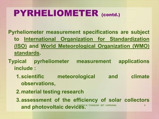 VANITA N. THAKKAR - BIT, VARNAMA 9
PYRHELIOMETER (contd.)
Pyrheliometer measurement specifications are subject
to International Organization for Standardization
(ISO) and World Meteorological Organization (WMO)
standards.
Typical pyrheliometer measurement applications
include :
1.scientific meteorological and climate
observations,
2.material testing research
3.assessment of the efficiency of solar collectors
and photovoltaic devices.
 