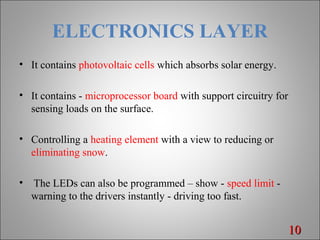 ELECTRONICS LAYER
• It contains photovoltaic cells which absorbs solar energy.
• It contains - microprocessor board with support circuitry for
sensing loads on the surface.
• Controlling a heating element with a view to reducing or
eliminating snow.
• The LEDs can also be programmed – show - speed limit -
warning to the drivers instantly - driving too fast.
1010
 
