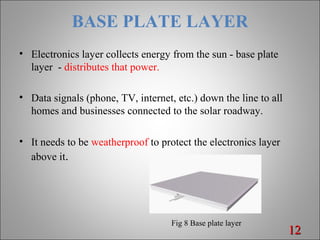 BASE PLATE LAYER
• Electronics layer collects energy from the sun - base plate
layer - distributes that power.
• Data signals (phone, TV, internet, etc.) down the line to all
homes and businesses connected to the solar roadway.
• It needs to be weatherproof to protect the electronics layer
above it.
1212
Fig 8 Base plate layer
 