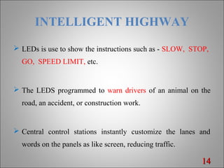 INTELLIGENT HIGHWAY
 LEDs is use to show the instructions such as - SLOW, STOP,
GO, SPEED LIMIT, etc.
 The LEDS programmed to warn drivers of an animal on the
road, an accident, or construction work.
 Central control stations instantly customize the lanes and
words on the panels as like screen, reducing traffic.
1414
 