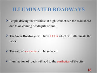ILLUMINATED ROADWAYS
 People driving their vehicle at night cannot see the road ahead
due to on coming headlights or rain.
 The Solar Roadways will have LEDs which will illuminate the
lanes.
 The rate of accidents will be reduced.
 Illumination of roads will add to the aesthetics of the city.
1616
 