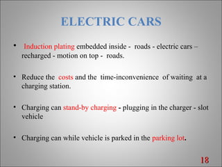 ELECTRIC CARS
• Induction plating embedded inside - roads - electric cars –
recharged - motion on top - roads.
• Reduce the costs and the time-inconvenience of waiting at a
charging station.
• Charging can stand-by charging - plugging in the charger - slot
vehicle
• Charging can while vehicle is parked in the parking lot.
1818
 