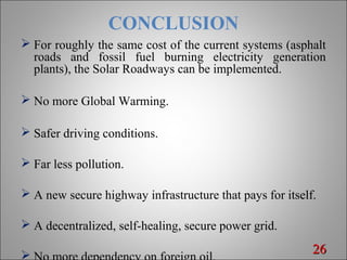 CONCLUSION
 For roughly the same cost of the current systems (asphalt
roads and fossil fuel burning electricity generation
plants), the Solar Roadways can be implemented.
 No more Global Warming.
 Safer driving conditions.
 Far less pollution.
 A new secure highway infrastructure that pays for itself.
 A decentralized, self-healing, secure power grid.
 2626
 