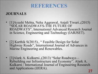 REFERENCES
JOURNALS
• [1]Ayushi Mehta, Neha Aggrawal, Anjali Tiwari.,(2015)
“SOLAR ROADWAYS-THE FUTURE OF
ROADWAYS”, International Advanced Research Journal
in Science, Engineering and Technology (IARJSET).
• [2] Karthik S(2015)., “ Feasible Design for Solar
Highway Roads”, International Journal of Advances in
Marine Engineering and Renewables.
• [3]Alark A. Kulkarni.,(2013) “Solar Roadways –
Rebuilding our Infrastructure and Economy”. Alark A.
Kulkarni / International Journal of Engineering Research
and Applications (IJERA).
2727
 