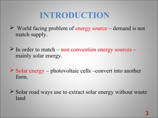 INTRODUCTION
 World facing problem of energy source – demand is not
match supply.
 In order to match – non convention energy sources –
mainly solar energy.
 Solar energy – photovoltaic cells –convert into another
form.
 Solar road ways use to extract solar energy without waste
land
33
 