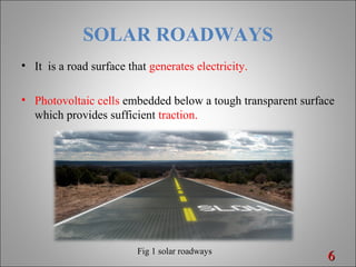 SOLAR ROADWAYS
• It is a road surface that generates electricity.
• Photovoltaic cells embedded below a tough transparent surface
which provides sufficient traction.
66Fig 1 solar roadways
 
