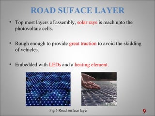 ROAD SUFACE LAYER
• Top most layers of assembly, solar rays is reach upto the
photovoltaic cells.
• Rough enough to provide great traction to avoid the skidding
of vehicles.
• Embedded with LEDs and a heating element.
99Fig 5 Road surface layer
 